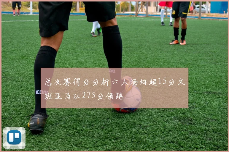 总决赛得分分析六人场均超15分文班亚马以275分领跑