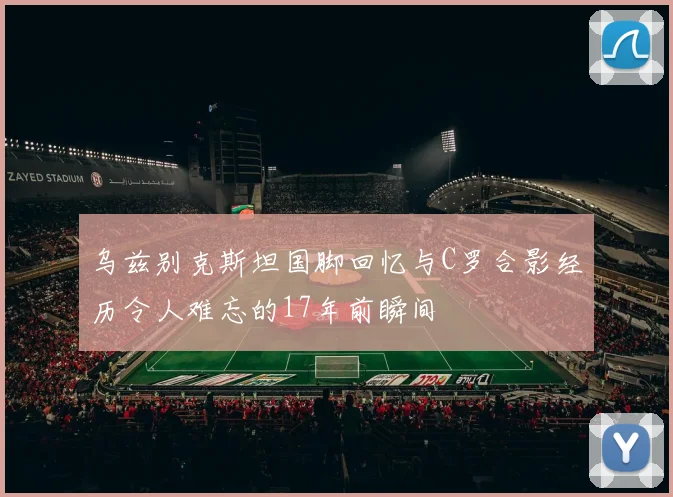 乌兹别克斯坦国脚回忆与C罗合影经历令人难忘的17年前瞬间