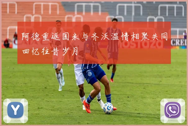 阿德重返国米与齐沃温情相聚共同回忆往昔岁月