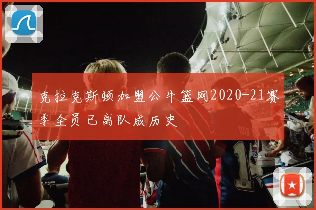克拉克斯顿加盟公牛篮网2020-21赛季全员已离队成历史