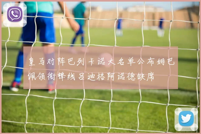 皇马对阵巴列卡诺大名单公布姆巴佩领衔锋线吕迪格阿诺德缺席