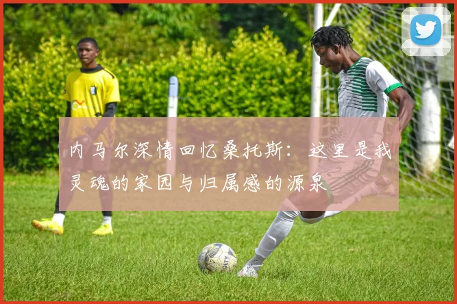 内马尔深情回忆桑托斯：这里是我灵魂的家园与归属感的源泉