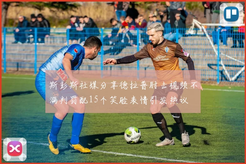 斯彭斯社媒分享德拉普肘击视频不满判罚配15个笑脸表情引发热议