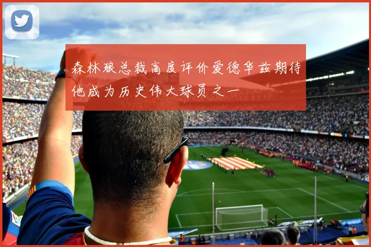 森林狼总裁高度评价爱德华兹期待他成为历史伟大球员之一