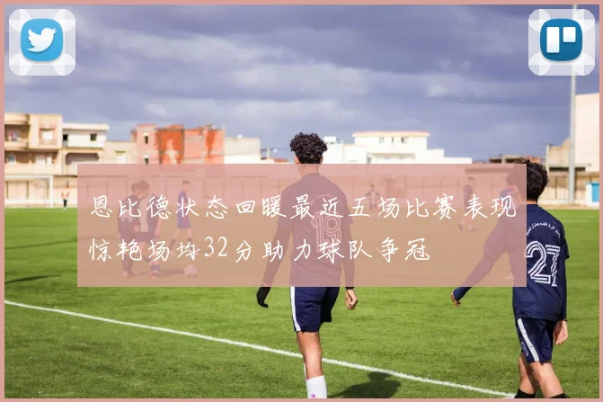 恩比德状态回暖最近五场比赛表现惊艳场均32分助力球队争冠