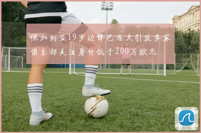 保加利亚19岁边锋巴洛夫引发多家俱乐部关注身价低于200万欧元