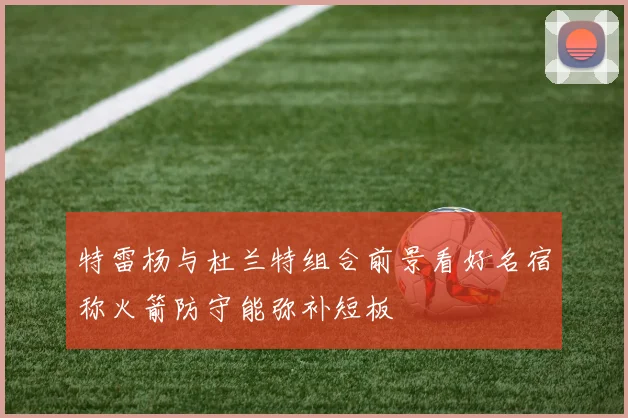 特雷杨与杜兰特组合前景看好名宿称火箭防守能弥补短板