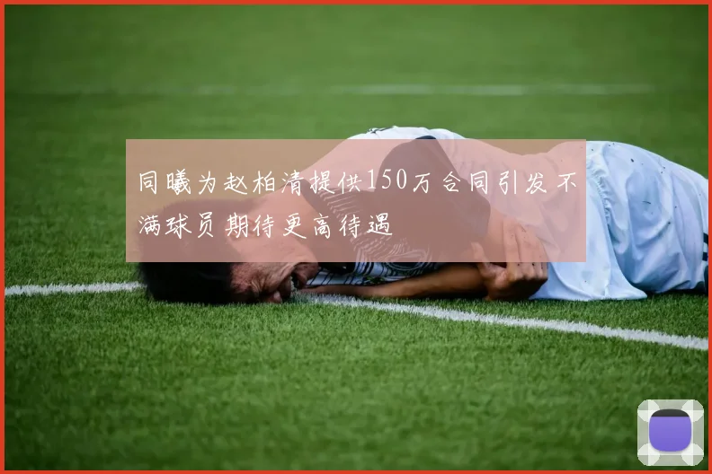同曦为赵柏清提供150万合同引发不满球员期待更高待遇