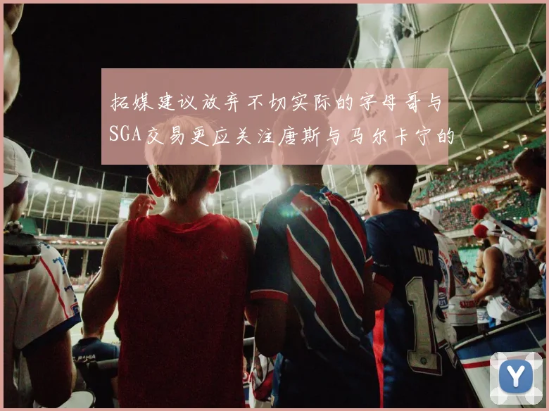 拓媒建议放弃不切实际的字母哥与SGA交易更应关注唐斯与马尔卡宁的潜力