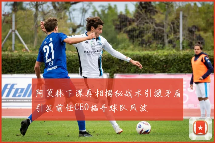 阿莫林下课真相揭秘战术引援矛盾引发前任CEO插手球队风波