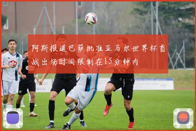 阿斯报道巴萨批准亚马尔世界杯首战出场时间限制在15分钟内