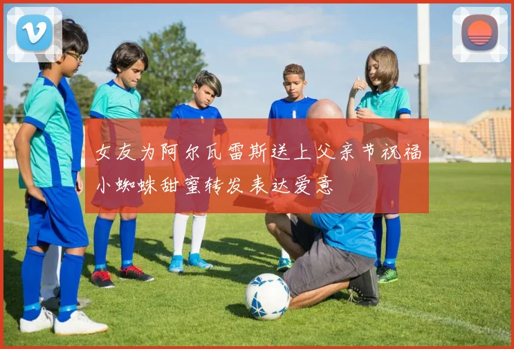 女友为阿尔瓦雷斯送上父亲节祝福小蜘蛛甜蜜转发表达爱意