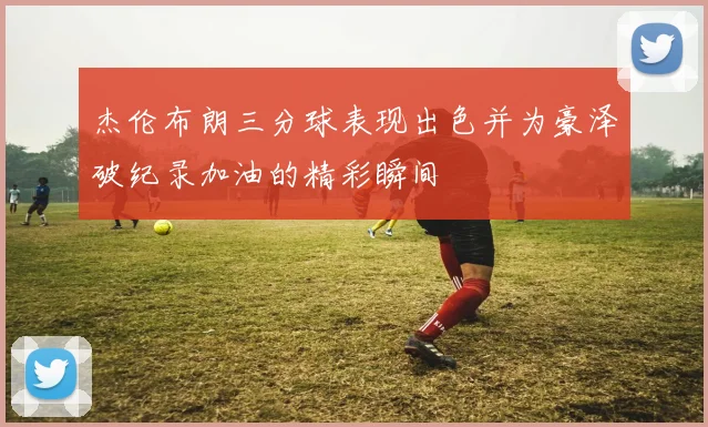 杰伦布朗三分球表现出色并为豪泽破纪录加油的精彩瞬间