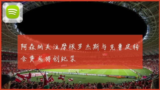 阿森纳关注摩根罗杰斯与克鲁皮转会费或将创纪录