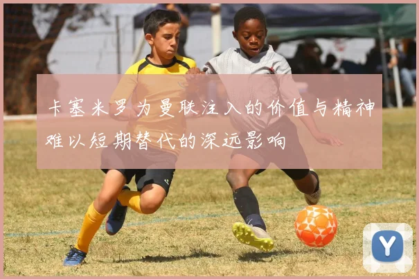 卡塞米罗为曼联注入的价值与精神难以短期替代的深远影响