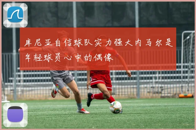 库尼亚自信球队实力强大内马尔是年轻球员心中的偶像