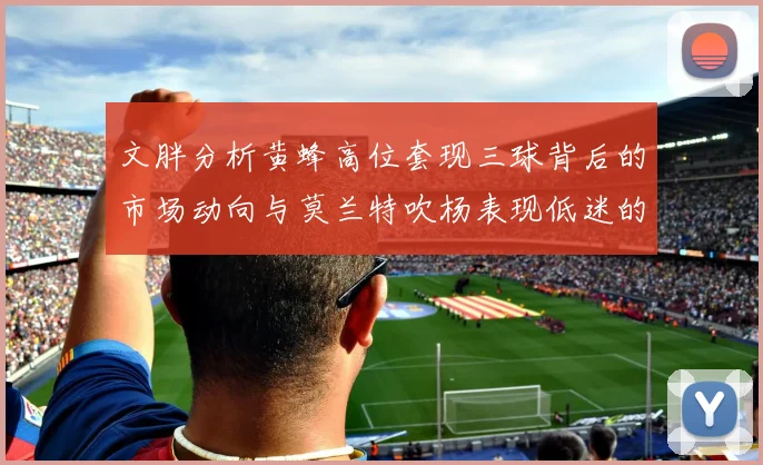 文胖分析黄蜂高位套现三球背后的市场动向与莫兰特吹杨表现低迷的影响