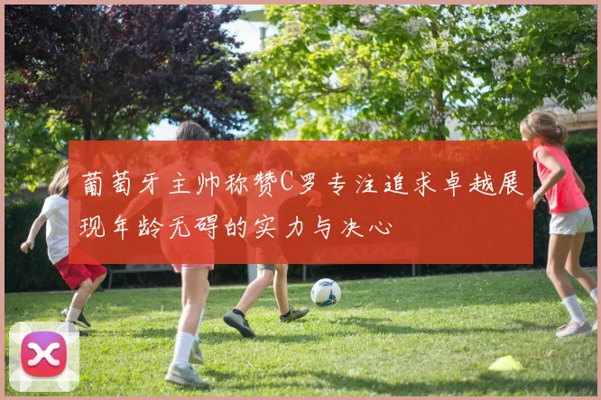 葡萄牙主帅称赞C罗专注追求卓越展现年龄无碍的实力与决心