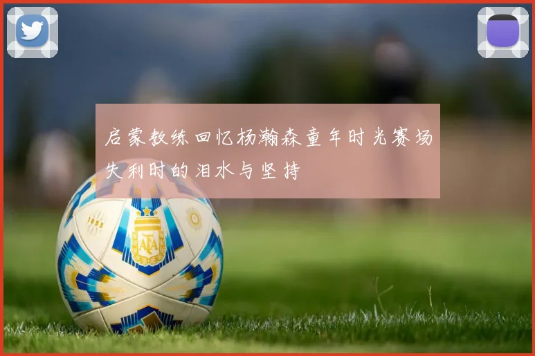 启蒙教练回忆杨瀚森童年时光赛场失利时的泪水与坚持