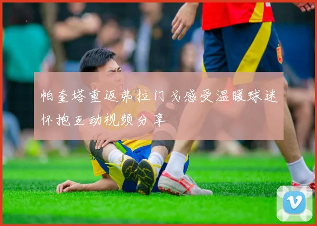 帕奎塔重返弗拉门戈感受温暖球迷怀抱互动视频分享