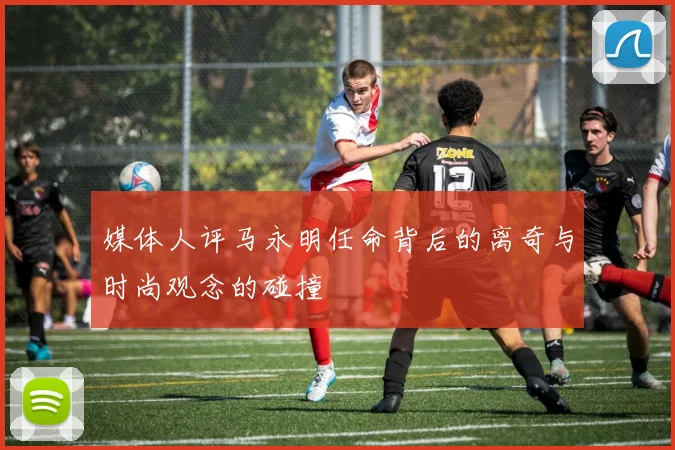 媒体人评马永明任命背后的离奇与时尚观念的碰撞